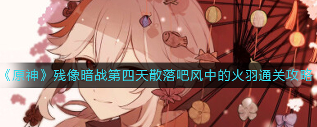 原神残像暗战第四天散落吧风中的火羽如何通关 残像暗战第四天散落吧风中的火羽通关攻略