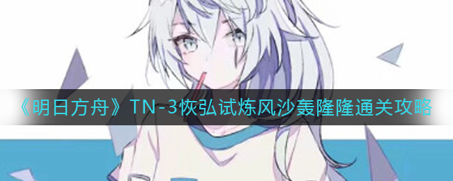 明日方舟TN-3恢弘试炼风沙轰隆隆怎么通关 明日方舟TN-3恢弘试炼风沙轰隆隆通关攻略