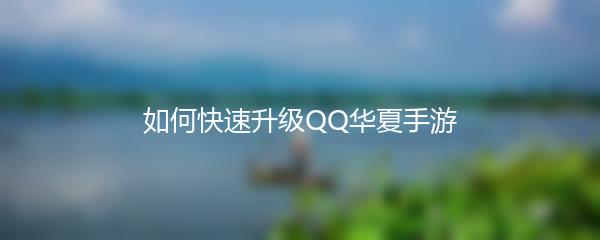 QQ华夏手游怎么快速升级-QQ华夏手游快速升级攻略