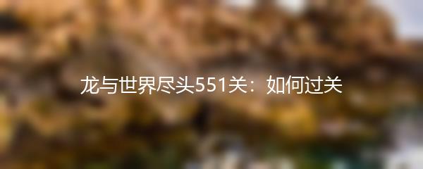 龙与世界尽头551关怎么过-龙与世界尽头551关攻略