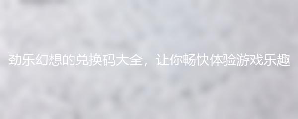 劲乐幻想的兑换码大全 让你畅快体验游戏乐趣