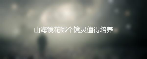 山海镜花哪个镜灵值得培养