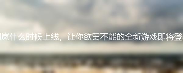 钢岚什么时候上线 让你欲罢不能的全新游戏即将登场