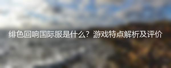 绯色回响国际服是什么 游戏特点解析及评价
