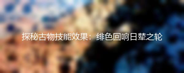 探秘古物技能效果 绯色回响日辇之轮