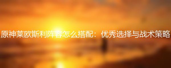 原神莱欧斯利阵容怎么搭配 优秀选择与战术策略