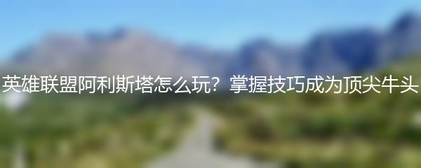 英雄联盟阿利斯塔怎么玩 掌握技巧成为顶尖牛头