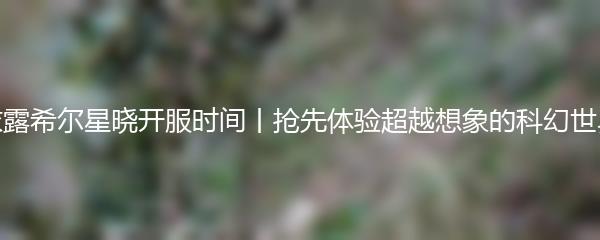 依露希尔星晓开服时间 抢先体验超越想象的科幻世界