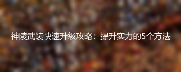 神陵武装快速升级攻略 提升实力的5个方法