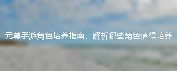 元尊手游角色培养指南 解析哪些角色值得培养