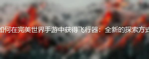 如何在完美世界手游中获得飞行器 全新的探索方式
