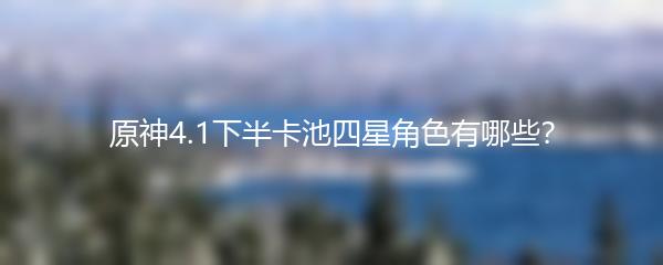 原神4.1下半卡池四星角色有哪些
