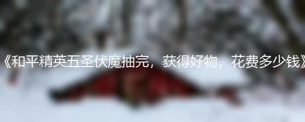 和平精英五圣伏魔抽完 获得好物花费多少钱