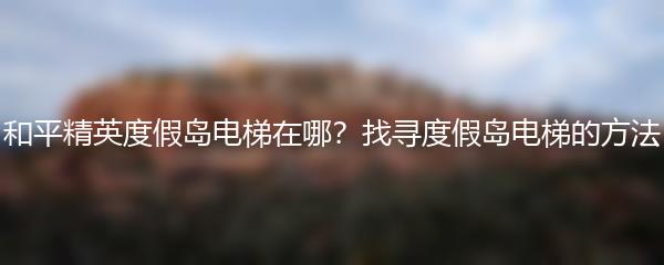 和平精英度假岛电梯在哪 找寻度假岛电梯的方法