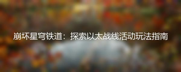 崩坏星穹铁道探索以太战线活动玩法指南