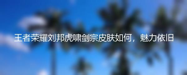 王者荣耀刘邦虎啸剑宗皮肤如何魅力依旧
