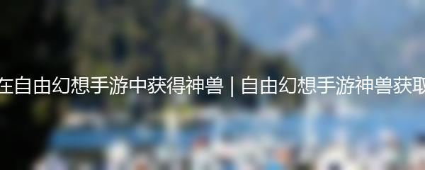 如何在自由幻想手游中获得神兽 自由幻想手游神兽获取攻略
