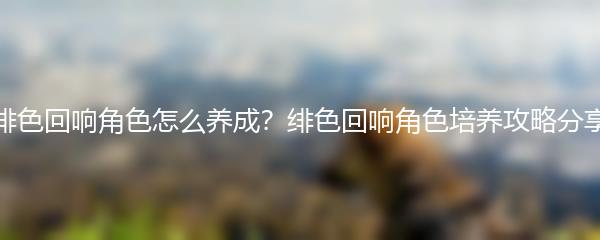 绯色回响角色怎么养成 绯色回响角色培养攻略分享