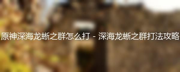 原神深海龙蜥之群怎么打  原神深海龙蜥之群打法攻略