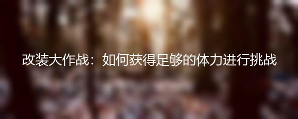 改装大作战体力怎么获得 改装大作战体力获取途径一览