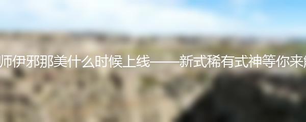 阴阳师伊邪那美什么时候上线 阴阳师伊邪那美上线时间速览
