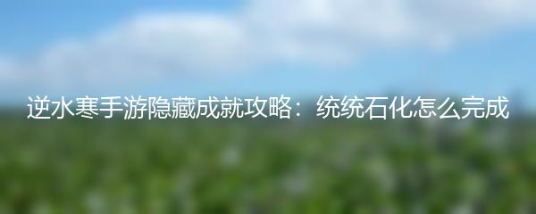 逆水寒手游隐藏成就统统石化怎么完成 逆水寒手游隐藏成就统统石化达成指南
