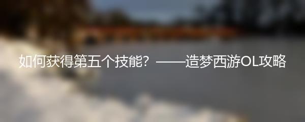 造梦西游OL如何获得第五个技能 造梦西游OL第五技能获取攻略