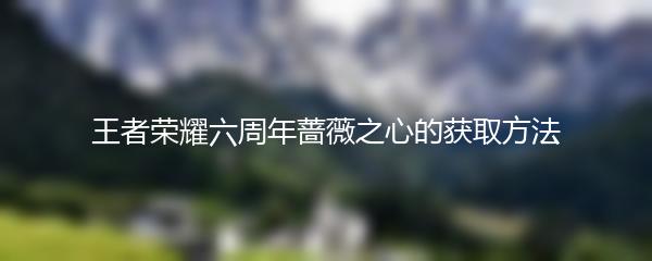 王者荣耀六周年蔷薇之心怎么获得 王者荣耀六周年蔷薇之心的获取方法