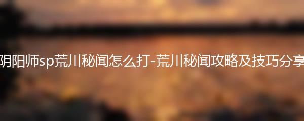 阴阳师sp荒川秘闻怎么打 阴阳师荒川秘闻攻略及技巧分享