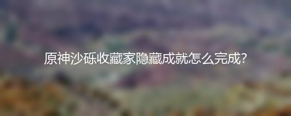 原神沙砾收藏家隐藏成就怎么完成 原神沙砾收藏家隐藏成就完成技巧分享