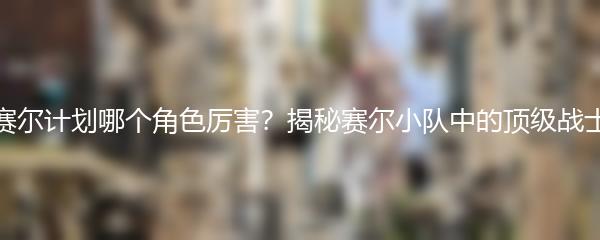 赛尔计划哪个角色厉害？揭秘赛尔小队中的顶级战士