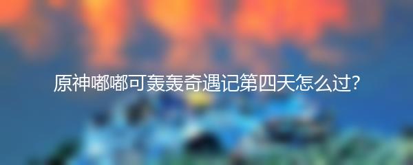 原神嘟嘟可轰轰奇遇记第四天怎么过？