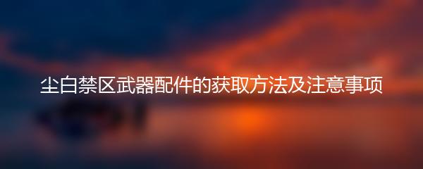 尘白禁区武器配件的获取方法及注意事项