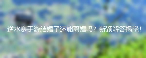  逆水寒手游结婚了还能离婚吗？新颖解答揭晓！