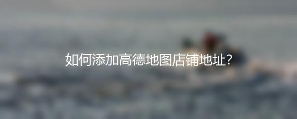 如何添加高德地图店铺地址？