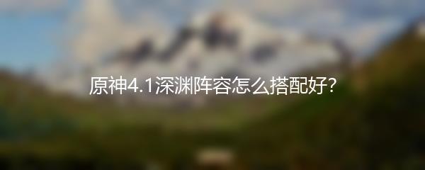 原神4.1深渊阵容怎么搭配好？