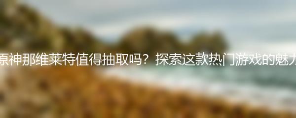 原神那维莱特值得抽取吗？探索这款热门游戏的魅力