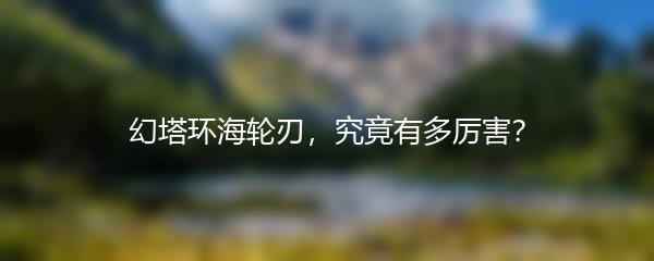 幻塔环海轮刃，究竟有多厉害？