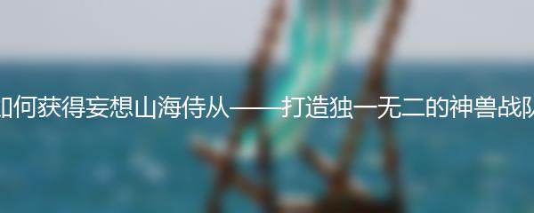如何获得妄想山海侍从——打造独一无二的神兽战队