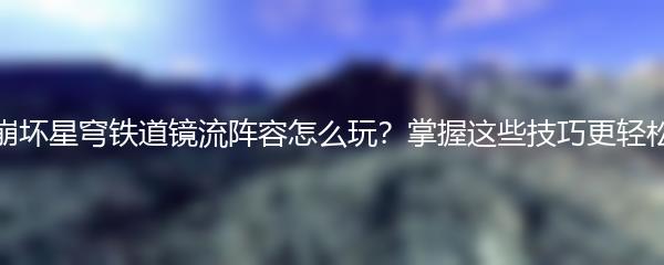 崩坏星穹铁道镜流阵容怎么玩？掌握这些技巧更轻松