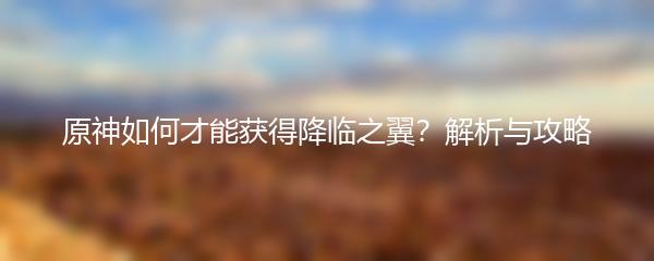 原神如何才能获得降临之翼？解析与攻略
