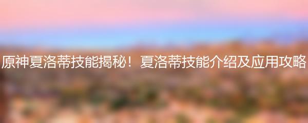 原神夏洛蒂技能揭秘！夏洛蒂技能介绍及应用攻略