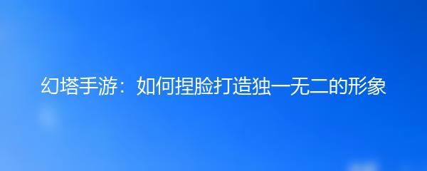 幻塔手游：如何捏脸打造独一无二的形象