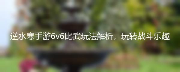 逆水寒手游6v6比武玩法解析，玩转战斗乐趣